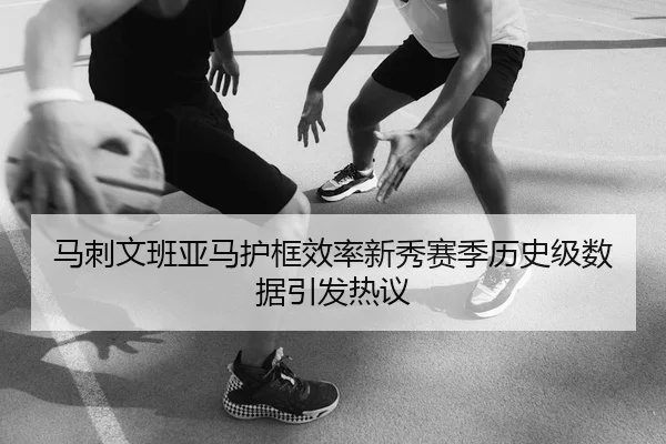 马刺文班亚马护框效率新秀赛季历史级数据引发热议