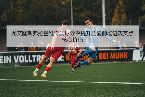 尤文图斯弗拉霍维奇头球效率提升凸显前场进攻支点核心价值