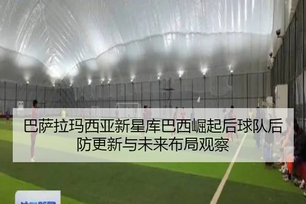 巴萨拉玛西亚新星库巴西崛起后球队后防更新与未来布局观察