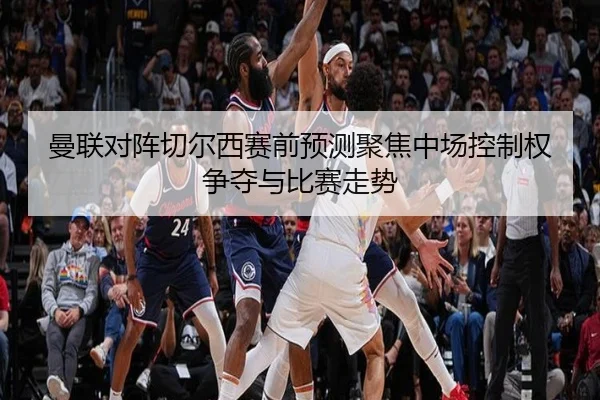 曼联对阵切尔西赛前预测聚焦中场控制权争夺与比赛走势