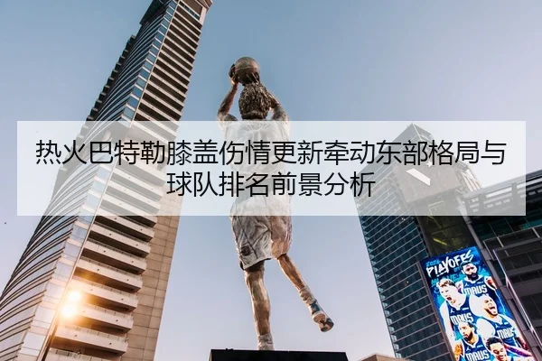 热火巴特勒膝盖伤情更新牵动东部格局与球队排名前景分析
